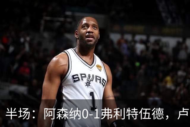 半场：阿森纳0-1弗利特伍德，卢帕洛-比破门，哲凯赖什失良机