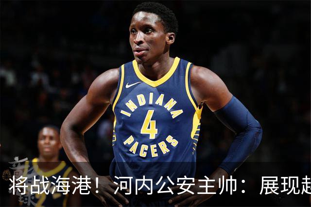 将战海港！河内公安主帅：展现越南足球风采，力争拿到亚冠首分
