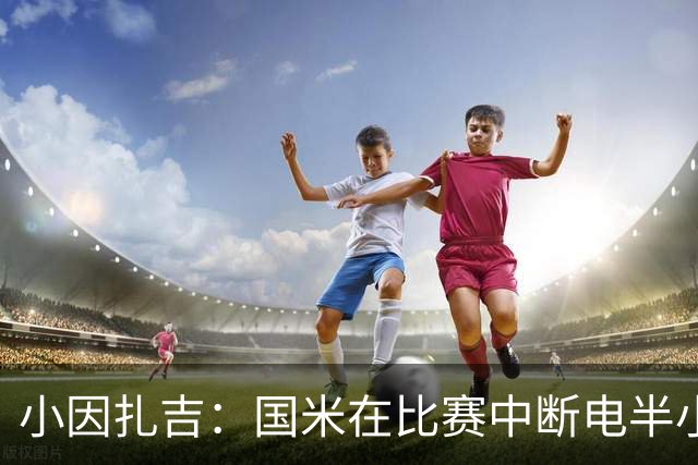小因扎吉：国米在比赛中断电半小时 防守已成短板