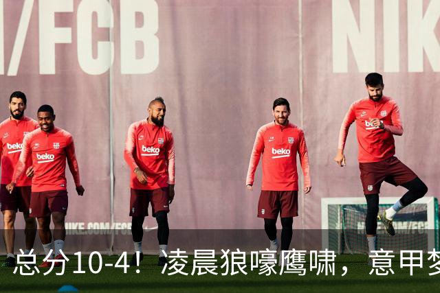 总分10-4！凌晨狼嚎鹰啸，意甲梦回唐朝，国米被迫下线！