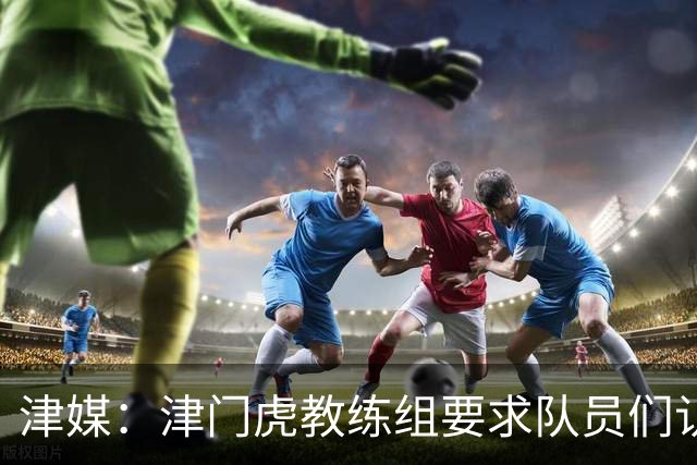 津媒：津门虎教练组要求队员们认真对待收官战，但会权衡主力出场