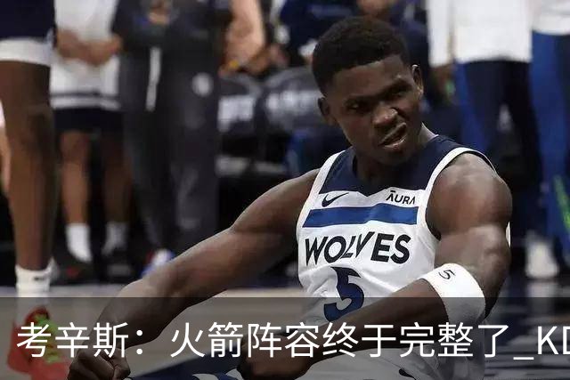 考辛斯：火箭阵容终于完整了 KD依然出色&亚当斯回归是巨大提升