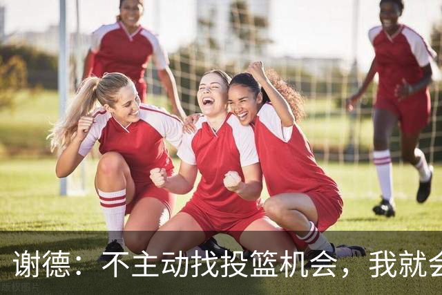 谢德：不主动找投篮机会，我就会成为球队进攻端的负担